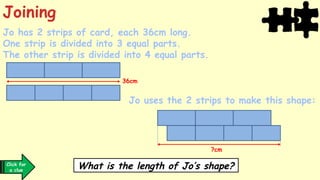 Jo has 2 strips of card, each 36cm long.
One strip is divided into 3 equal parts.
The other strip is divided into 4 equal parts.
Jo uses the 2 strips to make this shape:
?cm
36cm
What is the length of Jo’s shape?
Joining
Click for
a clue
 