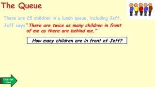 There are 25 children in a lunch queue, including Jeff.
Jeff says “There are twice as many children in front
of me as there are behind me.”
The Queue
How many children are in front of Jeff?
Click for
clues
 