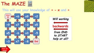 Will working
from END
to START
help at all?
The MAZE
Click for
answer
This will use your knowledge of + - x and ÷
Start
0 +6 x9 ÷2
+9 x7 ÷3 x5
x5 -6 x3 -5
÷3 x7 -8 End
backwards
 