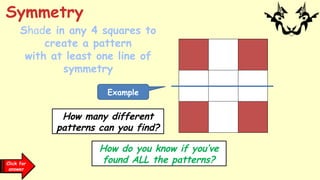Click for
clues
Shade in any 4 squares to
create a pattern
with at least one line of
symmetry
Symmetry
How many different
patterns can you find?
How do you know if you’ve
found ALL the patterns?
Example
Click for
answer
 