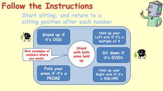 Stand up if
it’s ODD
Hold up your
Left arm if it’s a
multiple of 4
Fold your
arms if it’s a
PRIME
Hold up your
Right arm if it’s
a SQUARE
Start sitting, and return to a
sitting position after each number
Give examples of
numbers where
you would…
Sit down if
it’s EVEN
Stand
with your
right arm
held up
Sit with
both
arms held
up
Sit with
your right
arm held
up
Stand
with your
left arm
held up
Sit with
your left
arm held
up
Stand
with your
arms
folded
Sit with
your arms
folded
Stand
with both
arms held
up
Follow the Instructions
 
