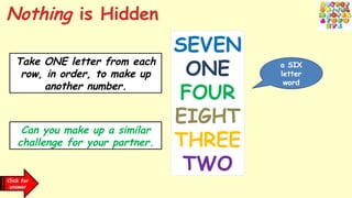 Click for
clues
Take ONE letter from each
row, in order, to make up
another number.
Can you make up a similar
challenge for your partner.
SEVEN
ONE
FOUR
EIGHT
THREE
TWO
Click for
answer
Nothing is Hidden
a SIX
letter
word
 