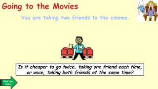 You are taking two friends to the cinema.
Going to the Movies
Click for
clues
Is it cheaper to go twice, taking one friend each time,
or once, taking both friends at the same time?
 