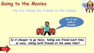 Is it cheaper to go twice, taking one friend each time,
or once, taking both friends at the same time?
Click for
answer
Act it out
with 2
friends
Going to the Movies
You are taking two friends to the cinema.
 