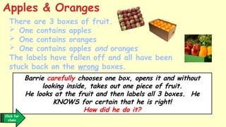 There are 3 boxes of fruit.
 One contains apples
 One contains oranges
 One contains apples and oranges
The labels have fallen off and all have been
stuck back on the wrong boxes.
Apples & Oranges
Barrie carefully chooses one box, opens it and without
looking inside, takes out one piece of fruit.
He looks at the fruit and then labels all 3 boxes. He
KNOWS for certain that he is right!
How did he do it?
Click for
clues
 