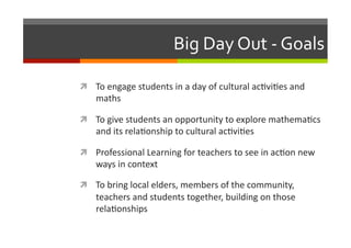 Big	
  Day	
  Out	
  -­‐	
  Goals	
  
  To	
  engage	
  students	
  in	
  a	
  day	
  of	
  cultural	
  ac/vi/es	
  and	
  

maths	
  

  To	
  give	
  students	
  an	
  opportunity	
  to	
  explore	
  mathema/cs	
  

and	
  its	
  rela/onship	
  to	
  cultural	
  ac/vi/es	
  

  Professional	
  Learning	
  for	
  teachers	
  to	
  see	
  in	
  ac/on	
  new	
  

ways	
  in	
  context	
  

  To	
  bring	
  local	
  elders,	
  members	
  of	
  the	
  community,	
  

teachers	
  and	
  students	
  together,	
  building	
  on	
  those	
  
rela/onships	
  

 