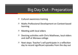 Big	
  Day	
  Out	
  -­‐	
  Preparation	
  
  Cultural	
  awareness	
  training	
  
  Maths	
  Professional	
  Development	
  on	
  Context-­‐based	
  

learning	
  

  Mee/ng	
  with	
  local	
  elders	
  
  Devising	
  ac/vi/es	
  with	
  Chris	
  Ma7hews,	
  local	
  elders	
  

and	
  staﬀ	
  at	
  Worawa	
  college	
  

  Next	
  steps:	
  Teacher’s	
  will	
  par/cipate	
  in	
  a	
  reﬂec/on	
  

day	
  to	
  record	
  signiﬁcant	
  episodes	
  from	
  the	
  day	
  out	
  

 
