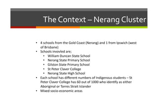 The	
  Context	
  –	
  Nerang	
  Cluster	
  
•  4	
  schools	
  from	
  the	
  Gold	
  Coast	
  (Nerang)	
  and	
  1	
  from	
  Ipswich	
  (west	
  
of	
  Brisbane)	
  
•  Schools	
  invovled	
  are;	
  
•  William	
  Duncan	
  State	
  School	
  
•  Nerang	
  State	
  Primary	
  School	
  
•  Gilston	
  State	
  Primary	
  School	
  
•  St	
  Peter	
  Claver	
  College	
  
•  Nerang	
  State	
  High	
  School	
  
•  Each	
  school	
  has	
  diﬀerent	
  numbers	
  of	
  Indigenous	
  students	
  –	
  St	
  
Peter	
  Claver	
  College	
  has	
  60	
  out	
  of	
  1000	
  who	
  iden/fy	
  as	
  either	
  
Aboriginal	
  or	
  Torres	
  Strait	
  Islander	
  	
  
•  Mixed	
  socio-­‐economic	
  areas	
  

 