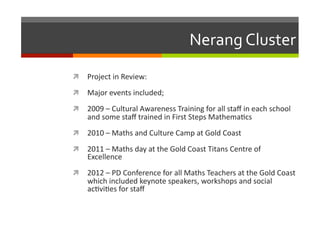 Nerang	
  Cluster	
  
  Project	
  in	
  Review:	
  
  Major	
  events	
  included;	
  
  2009	
  –	
  Cultural	
  Awareness	
  Training	
  for	
  all	
  staﬀ	
  in	
  each	
  school	
  

and	
  some	
  staﬀ	
  trained	
  in	
  First	
  Steps	
  Mathema/cs	
  

  2010	
  –	
  Maths	
  and	
  Culture	
  Camp	
  at	
  Gold	
  Coast	
  
  2011	
  –	
  Maths	
  day	
  at	
  the	
  Gold	
  Coast	
  Titans	
  Centre	
  of	
  

Excellence	
  

  2012	
  –	
  PD	
  Conference	
  for	
  all	
  Maths	
  Teachers	
  at	
  the	
  Gold	
  Coast	
  

which	
  included	
  keynote	
  speakers,	
  workshops	
  and	
  social	
  
ac/vi/es	
  for	
  staﬀ	
  	
  

 