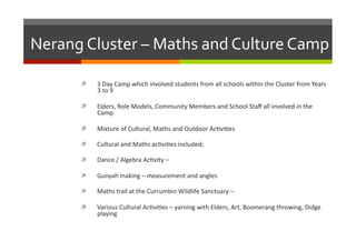 Nerang	
  Cluster	
  –	
  Maths	
  and	
  Culture	
  Camp	
  
 

3	
  Day	
  Camp	
  which	
  involved	
  students	
  from	
  all	
  schools	
  within	
  the	
  Cluster	
  from	
  Years	
  
3	
  to	
  9	
  

 

Elders,	
  Role	
  Models,	
  Community	
  Members	
  and	
  School	
  Staﬀ	
  all	
  involved	
  in	
  the	
  
Camp	
  

 

Mixture	
  of	
  Cultural,	
  Maths	
  and	
  Outdoor	
  Ac/vi/es	
  

 

Cultural	
  and	
  Maths	
  ac/vi/es	
  included;	
  

 

Dance	
  /	
  Algebra	
  Ac/vity	
  –	
  	
  

 

Gunyah	
  making	
  –	
  measurement	
  and	
  angles	
  

 

Maths	
  trail	
  at	
  the	
  Currumbin	
  Wildlife	
  Sanctuary	
  –	
  	
  

 

Various	
  Cultural	
  Ac/vi/es	
  –	
  yarning	
  with	
  Elders,	
  Art,	
  Boomerang	
  throwing,	
  Didge	
  
playing	
  

 