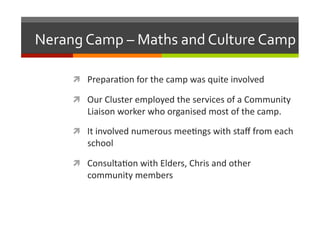 Nerang	
  Camp	
  –	
  Maths	
  and	
  Culture	
  Camp	
  
  Prepara/on	
  for	
  the	
  camp	
  was	
  quite	
  involved	
  
  Our	
  Cluster	
  employed	
  the	
  services	
  of	
  a	
  Community	
  

Liaison	
  worker	
  who	
  organised	
  most	
  of	
  the	
  camp.	
  

  It	
  involved	
  numerous	
  mee/ngs	
  with	
  staﬀ	
  from	
  each	
  

school	
  

  Consulta/on	
  with	
  Elders,	
  Chris	
  and	
  other	
  

community	
  members	
  

 