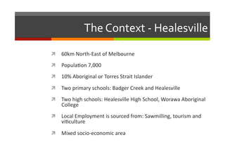 The	
  Context	
  -­‐	
  Healesville	
  
  60km	
  North-­‐East	
  of	
  Melbourne	
  
  Popula/on	
  7,000	
  
  10%	
  Aboriginal	
  or	
  Torres	
  Strait	
  Islander	
  	
  
  Two	
  primary	
  schools:	
  Badger	
  Creek	
  and	
  Healesville	
  
  Two	
  high	
  schools:	
  Healesville	
  High	
  School,	
  Worawa	
  Aboriginal	
  

College	
  	
  

  Local	
  Employment	
  is	
  sourced	
  from:	
  Sawmilling,	
  tourism	
  and	
  

vi/culture	
  

  Mixed	
  socio-­‐economic	
  area	
  

 