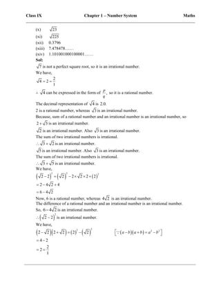 Class IX Chapter 1 – Number System Maths
______________________________________________________________________________
(x) 23
(xi) 225
(xii) 0.3796
(xiii) 7.478478……
(xiv) 1.101001000100001……
Sol:
7 is not a perfect square root, so it is an irrational number.
We have,
2
4 2
1
 
∴ 4 can be expressed in the form of ,
p
q
so it is a rational number.
The decimal representation of 4 is 2.0.
2 is a rational number, whereas 3 is an irrational number.
Because, sum of a rational number and an irrational number is an irrational number, so
2 3
 is an irrational number.
2 is an irrational number. Also 3 is an irrational number.
The sum of two irrational numbers is irrational.
3 2
  is an irrational number.
5 is an irrational number. Also 3 is an irrational number.
The sum of two irrational numbers is irrational.
3 5
  is an irrational number.
We have,
     
2 2 2
2 2 2 2 2 2 2
     
2 4 2 4
6 4 2
  
 
Now, 6 is a rational number, whereas 4 2 is an irrational number.
The difference of a rational number and an irrational number is an irrational number.
So, 6 4 2
 is an irrational number.
 
2
2 2
  is an irrational number.
We have,
         
2
2 2 2
2 2 2 2 2 2
4 2
2
2
1
a b a b a b
 
       
 
 
 
 