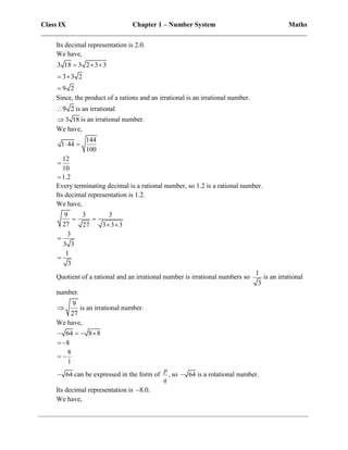 Class IX Chapter 1 – Number System Maths
______________________________________________________________________________
Its decimal representation is 2.0.
We have,
3 18 3 2 3 3
3 3 2
9 2
  
 

Since, the product of a rations and an irrational is an irrational number.
9 2
 is an irrational
3 18
 is an irrational number.
We have,
144
1 44
100
12
10
1.2
 


Every terminating decimal is a rational number, so 1.2 is a rational number.
Its decimal representation is 1.2.
We have,
9 3 3
27 27 3 3 3
3
3 3
1
3
 
 


Quotient of a rational and an irrational number is irrational numbers so
1
3
is an irrational
number.
9
27
 is an irrational number.
We have,
64 8 8
   
8
 
8
1
 
64
 can be expressed in the form of ,
p
q
so 64
 is a rotational number.
Its decimal representation is 8.0.

We have,
 