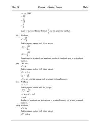 Class IX Chapter 1 – Number System Maths
______________________________________________________________________________
0.04
z
 
0.2
2
10
1
5



z can be expressed in the form of ,
p
q
so it is a rational number.
(iv) We have
2 17
4
u 
Taking square root on both sides, we get,
2 17
4
u 
17
2
u
 
Quotient of an irrational and a rational number is irrational, so u is an irrational
number.
(v) We have
2
3
v 
Taking square root on both sides, we get,
2
13
3
v
v

 
3 is not a perfect square root, so y is an irrational number.
(vi) We have
2
27
w 
Taking square root on both des, we get,
2
27
w 
3 3 3
w
   
3 3

Product of a rational and an irrational is irrational number, so w is an irrational
number.
(vii) We have
2
0.4
t 
Taking square root on both sides, we get
2
0.4
t 
 