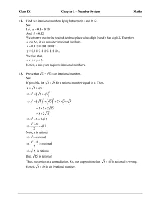 Class IX Chapter 1 – Number System Maths
______________________________________________________________________________
12. Find two irrational numbers lying between 0.1 and 0.12.
Sol:
Let, 0.1 0.10
a  
And, 0.12
b 
We observe that in the second decimal place a has digit 0 and b has digit 2, Therefore
.
a b
 So, if we consider irrational numbers
0.11011001100011...
0.111011110111110...
x
y


We find that,
a x y b
  
Hence, x and y are required irrational numbers.
13. Prove that √3 + √5 is an irrational number.
Sol:
If possible, let 3 5
 be a rational number equal to x. Then,
3 5
x  
 
   
2
2
2 2
2
2
2
3 5
3 5 2 3 5
3 5 2 15
8 2 15
8 2 15
8
15
2
x
x
x
x
  
     
  
 
  

 
Now, x is rational
2
x
 is rational
2
8
2
x 
 is rational
15
 is rational
But, 15 is rational
Thus, we arrive at a contradiction. So, our supposition that 3 5
 is rational is wrong.
Hence, 3 5
 is an irrational number.
 