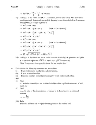 Class IX Chapter 1 – Number System Maths
______________________________________________________________________________
11 5
5 75 units
2 2
AC
AO OC

     
(v) Taking O as the center and OC OA
 as radius, draw a semi-circle. Also draw a line
passing through B perpendicular to DB. Suppose it cuts the semi-circle at D. consider
triangle OBD, it is right angled at B
2 2 2
BD OD OB
  
   
2
2 2
radius
BD OC OC BC OC OD
     
 
2
2 2 2
2 2
2
2
BD OC OC OC BC BC
BD OC BC BC
 
     
 
   
2 2 2
BC OD OB
  
   
2
2 2
radius
BD OC OC BC OC OD
     
 
2
2 2 2
2
BD OC OC OC BC BC
 
     
 
2 2
2
BD OC BC BC
   
 
2
2 575 1 1 10 5
BD BD
       
(vi) Taking B as the center and BD as radius draw on arc cutting OC produced at E. point
E so obtained represents 10 5
 as 10 5
BD BE
    radius arc
Thus, E represents the required point on the real number line
4. Find whether the following statements are true or false.
(i) Every real number is either rational or irrational.
(ii) it is an irrational number.
(iii) Irrational numbers cannot be represented by points on the number line.
Sol:
(i) True
As we know that rational and irrational numbers taken together from the set of real
numbers.
(ii) True
As,  is ratio of the circumference of a circle to its diameter, it is an irrational
number
2
2
r
r


 
(iii) False
Irrational numbers can be represented by points on the number line.
 