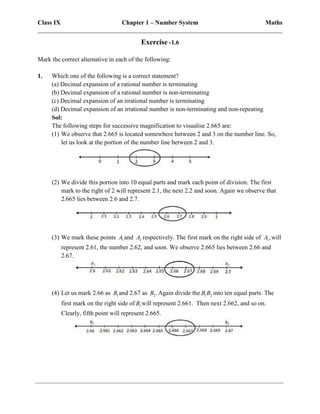 Class IX Chapter 1 – Number System Maths
______________________________________________________________________________
Exercise -1.6
Mark the correct alternative in each of the following:
1. Which one of the following is a correct statement?
(a) Decimal expansion of a rational number is terminating
(b) Decimal expansion of a rational number is non-terminating
(c) Decimal expansion of an irrational number is terminating
(d) Decimal expansion of an irrational number is non-terminating and non-repeating
Sol:
The following steps for successive magnification to visualise 2.665 are:
(1) We observe that 2.665 is located somewhere between 2 and 3 on the number line. So,
let us look at the portion of the number line between 2 and 3.
(2) We divide this portion into 10 equal parts and mark each point of division. The first
mark to the right of 2 will represent 2.1, the next 2.2 and soon. Again we observe that
2.665 lies between 2.6 and 2.7.
(3) We mark these points 1
A and 2
A respectively. The first mark on the right side of 1,
A will
represent 2.61, the number 2.62, and soon. We observe 2.665 lies between 2.66 and
2.67.
(4) Let us mark 2.66 as 1
B and 2.67 as 2.
B Again divide the 1 2
B B into ten equal parts. The
first mark on the right side of 1
B will represent 2.661. Then next 2.662, and so on.
Clearly, fifth point will represent 2.665.
 