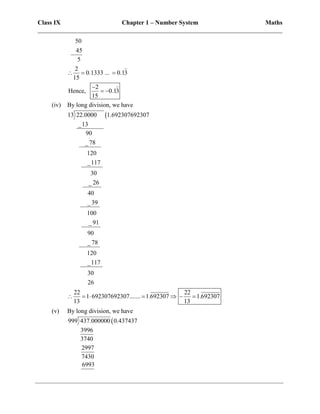 Class IX Chapter 1 – Number System Maths
______________________________________________________________________________
50
45
5
2
0.1333 ... 0.13
15
2
Hence, 0.13
15
  

 
(iv) By long division, we have

13 22.0000 1.692307692307
_13
90
_ 78
120
_117
30
_ 26
40
_ 39
100
_ 91
90
_ 78
120
_117
30
26
22 22
1 692307692307....... 1.692307 1.692307
13 13
      
(v) By long division, we have

999 437.000000 0.437437
3996
3740
2997
7430
6993
 