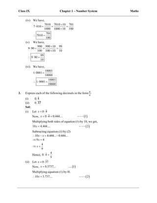 Class IX Chapter 1 – Number System Maths
______________________________________________________________________________
(iv) We have,
7010 7010 10 701
7 010
1000 1000 10 100
701
7010
100

   

 
(v) We have,
990 990 10 99
9 90
100 100 10 10
99
9 90
10

   

  
(vi) We have,
10001
1 0001
10000
10001
1 0001
10000
 
  
2. Express each of the following decimals in the form
𝑝
𝑞
:
(i) 0. 4
̅
(ii) 0. 37
̅
̅
̅̅
Sol:
(i) Let 0 4
x  
Now,  
0 4 0.444.... 1
x      
Multiplying both sides of equation (1) by 10, we get,
 
10 4.444.... 2
x    
Subtracting equation (1) by (2)
10 4.444... 0.444...
x x
   
9 4
4
9
x
x
 
 
Hence,
4
0 4
9
 
(ii) Let 0 37
x  
Now,  
0.3737... ..... 1
x 
Multiplying equation (1) by l0.
 
10 3.737.... 2
x
    
 