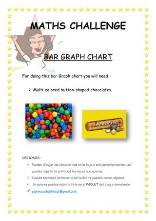 MATHS CHALLENGE
BAR GRAPH CHART
For doing this bar Graph chart you will need :
 Multi-colored button-shaped chocolates.
OPCIONES:
 Puedes dibujar las chocolatinas en la hoja o solo ponerlas encima así
puedes repetir la actividad las veces que quieras.
 Cuando termines de hacer la actividad te puedes comer algunos.
 Si quieres puedes subir la foto en el PADLET del blog o enviármela:
 sophiecostablanca1@gmail.com
 