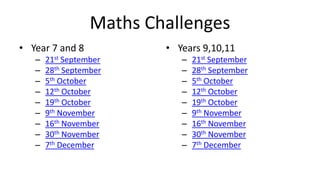 Maths Challenges
• Year 7 and 8            • Years 9,10,11
   –   21st September        –   21st September
   –   28th September        –   28th September
   –   5th October           –   5th October
   –   12th October          –   12th October
   –   19th October          –   19th October
   –   9th November          –   9th November
   –   16th November         –   16th November
   –   30th November         –   30th November
   –   7th December          –   7th December
 