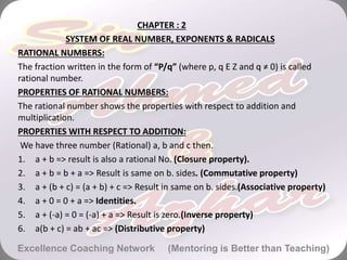 CHAPTER : 2
SYSTEM OF REAL NUMBER, EXPONENTS & RADICALS
RATIONAL NUMBERS:
The fraction written in the form of “P/q” (where p, q E Z and q ≠ 0) is called
rational number.
PROPERTIES OF RATIONAL NUMBERS:
The rational number shows the properties with respect to addition and
multiplication.
PROPERTIES WITH RESPECT TO ADDITION:
We have three number (Rational) a, b and c then.
1. a + b => result is also a rational No. (Closure property).
2. a + b = b + a => Result is same on b. sides. (Commutative property)
3. a + (b + c) = (a + b) + c => Result in same on b. sides.(Associative property)
4. a + 0 = 0 + a => Identities.
5. a + (-a) = 0 = (-a) + a => Result is zero.(Inverse property)
6. a(b + c) = ab + ac => (Distributive property)
Excellence Coaching Network (Mentoring is Better than Teaching)
 