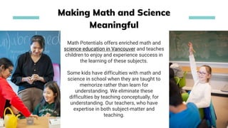 Math Potentials offers enriched math and
science education in Vancouver and teaches
children to enjoy and experience success in
the learning of these subjects.
Some kids have difficulties with math and
science in school when they are taught to
memorize rather than learn for
understanding. We eliminate these
difficulties by teaching conceptually, for
understanding. Our teachers, who have
expertise in both subject-matter and
teaching.
Making Math and Science
Meaningful
 
