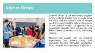 Science Circles
Science Circles is an enrichment program
where students develop their curiosity about
the world and the scientific way of thought
needed to understand the natural phenomena
of the physical world. The approach is to
seamlessly integrate math and science, and
learn to use mathematics as a tool for doing
science.
Students will engage with fun scientific
experiments and projects using data
collection sensors, computer simulations,
video cameras, and smartphone applications.
 