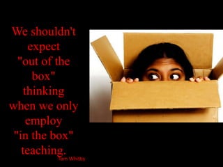 We shouldn't expect "out of the box" thinking when we only employ "in the box" teaching.Tom Whitby