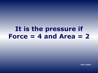 It is the pressure if Force = 4 and Area = 2 Show Answer 