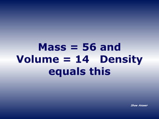 Mass = 56 and Volume = 14  Density equals this Show Answer 