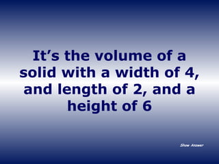 It’s the volume of a solid with a width of 4, and length of 2, and a height of 6 Show Answer 
