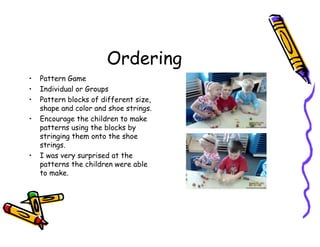 Ordering
• Pattern Game
• Individual or Groups
• Pattern blocks of different size,
shape and color and shoe strings.
• Encourage the children to make
patterns using the blocks by
stringing them onto the shoe
strings.
• I was very surprised at the
patterns the children were able
to make.
 