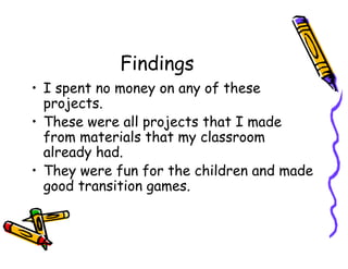 Findings
• I spent no money on any of these
projects.
• These were all projects that I made
from materials that my classroom
already had.
• They were fun for the children and made
good transition games.
 