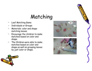 Matching
• Leaf Matching Game
• Individuals or Groups
• Materials: color and shape
matching leaves.
• Encourage the children to make
matched based on color and
shape.
• The Children were able to make
matches based on color and
shape as well as grouping leaves
by just color or shape.
 