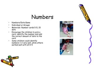 Numbers
• Numbers/Dots Game
• Individual or Groups
• Materials: Number cards 0-5, 15
dots
• Encourage the children to pick a
card, identify the number and add
the correct amount of dots to the
card.
• Some children could identify
numbers 1-3 very well, while others
worked well with all 0-5
 