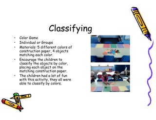 Classifying
• Color Game
• Individual or Groups
• Materials: 5 different colors of
construction paper, 4 objects
matching each color.
• Encourage the children to
classify the objects by color,
placing each object on the
matching construction paper.
• The children had a lot of fun
with this activity, they all were
able to classify by colors.
 