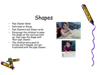 Shapes
• Pipe Cleaner Game
• Individual or Group
• Pipe Cleaners and Shape cards
• Encourage the children to name
the shape on the card you hold
up, then copy the shape with
their pipe cleaner.
• The children were good at
Circles and triangles, but got
frustrated with the pipe cleaner.
 