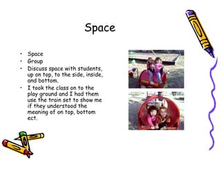 Space
• Space
• Group
• Discuss space with students,
up on top, to the side, inside,
and bottom.
• I took the class on to the
play ground and I had them
use the train set to show me
if they understood the
meaning of on top, bottom
ect.
 