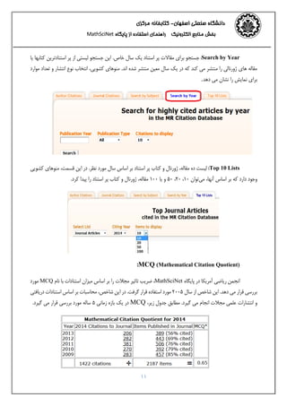 ‫اﺻﻔﻬﺎن‬ ‫ﺻﻨﻌﺘﻲ‬ ‫داﻧﺸﮕﺎه‬-‫ﻣﺮﻛﺰي‬ ‫ﻛﺘﺎﺑﺨﺎﻧﻪ‬ 
‫اﻟﻜﺘﺮوﻧﻴﻚ‬ ‫ﻣﻨﺎﺑﻊ‬ ‫ﺑﺨﺶ‬‫اﺳﺘﻔﺎده‬ ‫راﻫﻨﻤﺎي‬‫ﭘﺎﻳﮕﺎه‬ ‫از‬MathSciNet 
11
Search by Year:‫ﺧﺎص‬ ‫ﺳﺎل‬ ‫ﻳﻚ‬ ‫اﺳﺘﻨﺎد‬ ‫ﭘﺮ‬ ‫ﻣﻘﺎﻻت‬ ‫ﺑﺮاي‬ ‫ﺟﺴﺘﺠﻮ‬.‫ﭘﺮ‬ ‫از‬ ‫ﻟﻴﺴﺘﻲ‬ ‫ﺟﺴﺘﺠﻮ‬ ‫اﻳﻦ‬‫اﺳﺘﻨﺎدﺗﺮﻳﻦ‬‫ﻳﺎ‬ ‫ﻛﺘﺎﺑﻬﺎ‬
‫ﻛﻨﺪ‬ ‫ﻣﻲ‬ ‫ﻣﻨﺘﺸﺮ‬ ‫را‬ ‫ژورﻧﺎﻟﻲ‬ ‫ﻫﺎي‬ ‫ﻣﻘﺎﻟﻪ‬.‫اﻧﺪ‬ ‫ﺷﺪه‬ ‫ﻣﻨﺘﺸﺮ‬ ‫ﻣﻌﻴﻦ‬ ‫ﺳﺎل‬ ‫ﻳﻚ‬ ‫در‬ ‫ﻛﻪ‬‫ﻛﺸﻮﻳﻲ‬ ‫ﻣﻨﻮﻫﺎي‬،‫ﻣﻮارد‬ ‫ﺗﻌﺪاد‬ ‫و‬ ‫اﻧﺘﺸﺎر‬ ‫ﻧﻮع‬ ‫اﻧﺘﺨﺎب‬
‫دﻫﺪ‬ ‫ﻣﻲ‬ ‫ﻧﺸﺎن‬ ‫را‬ ‫ﻧﻤﺎﻳﺶ‬ ‫ﺑﺮاي‬.
Top 10 Lists:‫ﻧﻈﺮ‬ ‫ﻣﻮرد‬ ‫ﺳﺎل‬ ‫اﺳﺎس‬ ‫ﺑﺮ‬ ‫اﺳﺘﻨﺎد‬ ‫ﭘﺮ‬ ‫ﻛﺘﺎب‬ ‫و‬ ‫ژورﻧﺎل‬ ،‫ﻣﻘﺎﻟﻪ‬ ‫ده‬ ‫ﻟﻴﺴﺖ‬.‫ﻛﺸﻮﻳﻲ‬ ‫ﻣﻨﻮﻫﺎي‬ ،‫ﻗﺴﻤﺖ‬ ‫اﻳﻦ‬ ‫در‬
،‫آﻧﻬﺎ‬ ‫اﺳﺎس‬ ‫ﺑﺮ‬ ‫ﻛﻪ‬ ‫دارد‬ ‫وﺟﻮد‬‫ﻣﻲ‬.‫ﻛﺮد‬ ‫ﭘﻴﺪا‬ ‫را‬ ‫اﺳﺘﻨﺎد‬ ‫ﭘﺮ‬ ‫ﻛﺘﺎب‬ ‫و‬ ‫ژورﻧﺎل‬ ،‫ﻣﻘﺎﻟﻪ‬ 100 ‫ﻳﺎ‬ ‫و‬ 50 ،20 ،10 ‫ﺗﻮان‬
MCQ (Mathematical Citation Quotient):
‫ﭘﺎﻳﮕﺎه‬ ‫در‬ ‫آﻣﺮﻳﻜﺎ‬ ‫رﻳﺎﺿﻲ‬ ‫اﻧﺠﻤﻦ‬MathSciNet،‫ﻧﺎم‬ ‫ﺑﺎ‬ ‫اﺳﺘﻨﺎدات‬ ‫ﻣﻴﺰان‬ ‫اﺳﺎس‬ ‫ﺑﺮ‬ ‫را‬ ‫ﻣﺠﻼت‬ ‫ﺗﺎﺛﻴﺮ‬ ‫ﺿﺮﻳﺐ‬MCQ‫ﻣﻮرد‬
.‫دﻫﺪ‬ ‫ﻣﻲ‬ ‫ﻗﺮار‬ ‫ﺑﺮرﺳﻲ‬‫ﺳﺎل‬ ‫از‬ ‫ﺷﺎﺧﺺ‬ ‫اﻳﻦ‬2005.‫ﮔﺮﻓﺖ‬ ‫ﻗﺮار‬ ‫اﺳﺘﻔﺎده‬ ‫ﻣﻮرد‬‫درﻳﺎﻓﺘﻲ‬ ‫اﺳﺘﻨﺎدات‬ ‫اﺳﺎس‬ ‫ﺑﺮ‬ ‫ﻣﺤﺎﺳﺒﺎت‬ ،‫ﺷﺎﺧﺺ‬ ‫اﻳﻦ‬ ‫در‬
.‫ﮔﻴﺮد‬ ‫ﻣﻲ‬ ‫اﻧﺠﺎم‬ ‫ﻣﺠﻼت‬ ‫ﻋﻠﻤﻲ‬ ‫اﻧﺘﺸﺎرات‬ ‫و‬،‫زﻳﺮ‬ ‫ﺟﺪول‬ ‫ﻣﻄﺎﺑﻖ‬MCQ‫زﻣﺎﻧﻲ‬ ‫ﺑﺎزه‬ ‫ﻳﻚ‬ ‫در‬5.‫ﮔﻴﺮد‬ ‫ﻣﻲ‬ ‫ﻗﺮار‬ ‫ﺑﺮرﺳﻲ‬ ‫ﻣﻮرد‬ ‫ﺳﺎﻟﻪ‬
 