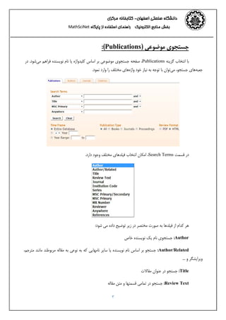 ‫اﺻﻔﻬﺎن‬ ‫ﺻﻨﻌﺘﻲ‬ ‫داﻧﺸﮕﺎه‬-‫ﻣﺮﻛﺰي‬ ‫ﻛﺘﺎﺑﺨﺎﻧﻪ‬ 
‫اﻟﻜﺘﺮوﻧﻴﻚ‬ ‫ﻣﻨﺎﺑﻊ‬ ‫ﺑﺨﺶ‬‫اﺳﺘﻔﺎده‬ ‫راﻫﻨﻤﺎي‬‫ﭘﺎﻳﮕﺎه‬ ‫از‬MathSciNet 
3
) ‫ﻣﻮﺿﻮﻋﻲ‬ ‫ﺟﺴﺘﺠﻮي‬Publications:(
‫ﮔﺰﻳﻨﻪ‬ ‫اﻧﺘﺨﺎب‬ ‫ﺑﺎ‬Publications،‫ﺻﻔﺤﻪ‬‫ﻣﻲ‬ ‫ﻓﺮاﻫﻢ‬ ‫ﻧﻮﻳﺴﻨﺪه‬ ‫ﻧﺎم‬ ‫ﻳﺎ‬ ‫ﻛﻠﻴﺪواژه‬ ‫اﺳﺎس‬ ‫ﺑﺮ‬ ‫ﻣﻮﺿﻮﻋﻲ‬ ‫ﺟﺴﺘﺠﻮي‬‫در‬ .‫ﺷﻮد‬
.‫ﻧﻤﻮد‬ ‫وارد‬ ‫را‬ ‫ﻣﺨﺘﻠﻒ‬ ‫واژهﻫﺎي‬ ‫ﺧﻮد‬ ‫ﻧﻴﺎز‬ ‫ﺑﻪ‬ ‫ﺗﻮﺟﻪ‬ ‫ﺑﺎ‬ ‫ﻣﻲﺗﻮان‬ ،‫ﺟﺴﺘﺠﻮ‬ ‫ﺟﻌﺒﻪﻫﺎي‬
‫ﻗﺴﻤﺖ‬ ‫در‬Search Terms‫اﻣﻜﺎن‬ ،.‫دارد‬ ‫وﺟﻮد‬ ‫ﻣﺨﺘﻠﻒ‬ ‫ﻓﻴﻠﺪﻫﺎي‬ ‫اﻧﺘﺨﺎب‬
:‫ﺷﻮد‬ ‫ﻣﻲ‬ ‫داده‬ ‫ﺗﻮﺿﻴﺢ‬ ‫زﻳﺮ‬ ‫در‬ ‫ﻣﺨﺘﺼﺮ‬ ‫ﺻﻮرت‬ ‫ﺑﻪ‬ ‫ﻓﻴﻠﺪﻫﺎ‬ ‫از‬ ‫ﻛﺪام‬ ‫ﻫﺮ‬
Author:‫ﺧﺎص‬ ‫ﻧﻮﻳﺴﻨﺪه‬ ‫ﻳﻚ‬ ‫ﻧﺎم‬ ‫ﺟﺴﺘﺠﻮي‬
Author/Related:،‫ﻣﺘﺮﺟﻢ‬ ‫ﻣﺎﻧﻨﺪ‬ ‫ﻣﺮﺑﻮﻃﻨﺪ‬ ‫ﻣﻘﺎﻟﻪ‬ ‫ﺑﻪ‬ ‫ﻧﻮﻋﻲ‬ ‫ﺑﻪ‬ ‫ﻛﻪ‬ ‫ﻧﺎﻣﻬﺎﻳﻲ‬ ‫ﺳﺎﻳﺮ‬ ‫ﻳﺎ‬ ‫ﻧﻮﻳﺴﻨﺪه‬ ‫ﻧﺎم‬ ‫اﺳﺎس‬ ‫ﺑﺮ‬ ‫ﺟﺴﺘﺠﻮ‬
... ‫و‬ ‫وﻳﺮاﻳﺸﮕﺮ‬
Title:‫ﻣﻘﺎﻻت‬ ‫ﻋﻨﻮان‬ ‫در‬ ‫ﺟﺴﺘﺠﻮ‬
Review Text:‫در‬ ‫ﺟﺴﺘﺠﻮ‬‫و‬ ‫ﻗﺴﻤﺘﻬﺎ‬ ‫ﺗﻤﺎﻣﻲ‬‫ﻣﺘﻦ‬‫ﻣﻘﺎﻟﻪ‬
 