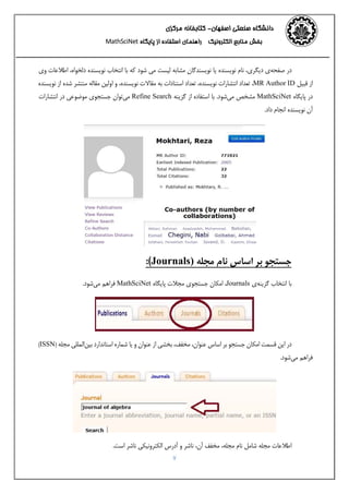 ‫اﺻﻔﻬﺎن‬ ‫ﺻﻨﻌﺘﻲ‬ ‫داﻧﺸﮕﺎه‬-‫ﻣﺮﻛﺰي‬ ‫ﻛﺘﺎﺑﺨﺎﻧﻪ‬ 
‫اﻟﻜﺘﺮوﻧﻴﻚ‬ ‫ﻣﻨﺎﺑﻊ‬ ‫ﺑﺨﺶ‬‫اﺳﺘﻔﺎده‬ ‫راﻫﻨﻤﺎي‬‫ﭘﺎﻳﮕﺎه‬ ‫از‬MathSciNet 
7
‫ﺻﻔﺤﻪ‬ ‫در‬‫وي‬ ‫اﻃﻼﻋﺎت‬ ،‫دﻟﺨﻮاه‬ ‫ﻧﻮﻳﺴﻨﺪه‬ ‫اﻧﺘﺨﺎب‬ ‫ﺑﺎ‬ ‫ﻛﻪ‬ ‫ﺷﻮد‬ ‫ﻣﻲ‬ ‫ﻟﻴﺴﺖ‬ ‫ﻣﺸﺎﺑﻪ‬ ‫ﻧﻮﻳﺴﻨﺪﮔﺎن‬ ‫ﻳﺎ‬ ‫ﻧﻮﻳﺴﻨﺪه‬ ‫ﻧﺎم‬ ،‫دﻳﮕﺮي‬ ‫ي‬
‫ﻧﻮﻳﺴﻨﺪه‬ ‫از‬ ‫ﺷﺪه‬ ‫ﻣﻨﺘﺸﺮ‬ ‫ﻣﻘﺎﻟﻪ‬ ‫اوﻟﻴﻦ‬ ‫و‬ ،‫ﻧﻮﻳﺴﻨﺪه‬ ‫ﻣﻘﺎﻻت‬ ‫ﺑﻪ‬ ‫اﺳﺘﻨﺎدات‬ ‫ﺗﻌﺪاد‬ ،‫ﻧﻮﻳﺴﻨﺪه‬ ‫اﻧﺘﺸﺎرات‬ ‫ﺗﻌﺪاد‬ ،MR Author ID ‫ﻗﺒﻴﻞ‬ ‫از‬
‫اﻧﺘﺸﺎرات‬ ‫در‬ ‫ﻣﻮﺿﻮﻋﻲ‬ ‫ﺟﺴﺘﺠﻮي‬ ‫ﻣﻲﺗﻮان‬ Refine Search ‫ﮔﺰﻳﻨﻪ‬ ‫از‬ ‫اﺳﺘﻔﺎده‬ ‫ﺑﺎ‬ .‫ﻣﻲﺷﻮد‬ ‫ﻣﺸﺨﺺ‬ MathSciNet ‫ﭘﺎﻳﮕﺎه‬ ‫در‬
.‫داد‬ ‫اﻧﺠﺎم‬ ‫ﻧﻮﻳﺴﻨﺪه‬ ‫آن‬
‫ﻣﺠﻠﻪ‬ ‫ﻧﺎم‬ ‫اﺳﺎس‬ ‫ﺑﺮ‬ ‫ﺟﺴﺘﺠﻮ‬)Journals(:
‫ﮔﺰﻳﻨﻪ‬ ‫اﻧﺘﺨﺎب‬ ‫ﺑﺎ‬.‫ﻣﻲﺷﻮد‬ ‫ﻓﺮاﻫﻢ‬ MathSciNet ‫ﭘﺎﻳﮕﺎه‬ ‫ﻣﺠﻼت‬ ‫ﺟﺴﺘﺠﻮي‬ ‫اﻣﻜﺎن‬ ،Journals ‫ي‬
‫ﺑﻴﻦ‬ ‫اﺳﺘﺎﻧﺪارد‬ ‫ﺷﻤﺎره‬ ‫ﻳﺎ‬ ‫و‬ ‫ﻋﻨﻮان‬ ‫از‬ ‫ﺑﺨﺸﻲ‬ ،‫ﻣﺨﻔﻒ‬ ،‫ﻋﻨﻮان‬ ‫اﺳﺎس‬ ‫ﺑﺮ‬ ‫ﺟﺴﺘﺠﻮ‬ ‫اﻣﻜﺎن‬ ‫ﻗﺴﻤﺖ‬ ‫اﻳﻦ‬ ‫در‬(ISSN) ‫ﻣﺠﻠﻪ‬ ‫اﻟﻤﻠﻠﻲ‬
.‫ﻣﻲﺷﻮد‬ ‫ﻓﺮاﻫﻢ‬
.‫اﺳﺖ‬ ‫ﻧﺎﺷﺮ‬ ‫اﻟﻜﺘﺮوﻧﻴﻜﻲ‬ ‫آدرس‬ ‫و‬ ‫ﻧﺎﺷﺮ‬ ،‫آن‬ ‫ﻣﺨﻔﻒ‬ ،‫ﻣﺠﻠﻪ‬ ‫ﻧﺎم‬ ‫ﺷﺎﻣﻞ‬ ‫ﻣﺠﻠﻪ‬ ‫اﻃﻼﻋﺎت‬
 