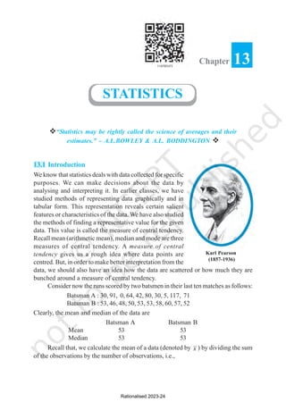 v“Statistics may be rightly called the science of averages and their
estimates.” – A.L.BOWLEY & A.L. BODDINGTON v
13.1 Introduction
We know that statistics deals with data collected for specific
purposes. We can make decisions about the data by
analysing and interpreting it. In earlier classes, we have
studied methods of representing data graphically and in
tabular form. This representation reveals certain salient
features or characteristics of the data. We have also studied
the methods of finding a representative value for the given
data. This value is called the measure of central tendency.
Recall mean (arithmetic mean), median and mode are three
measures of central tendency. A measure of central
tendency gives us a rough idea where data points are
centred. But, in order to make better interpretation from the
data, we should also have an idea how the data are scattered or how much they are
bunched around a measure of central tendency.
Consider now the runs scored by two batsmen in their last ten matches as follows:
Batsman A : 30, 91, 0, 64, 42, 80, 30, 5, 117, 71
Batsman B : 53, 46, 48, 50, 53, 53, 58, 60, 57, 52
Clearly, the mean and median of the data are
Batsman A Batsman B
Mean 53 53
Median 53 53
Recall that, we calculate the mean of a data (denoted by x ) by dividing the sum
of the observations by the number of observations, i.e.,
13
Chapter
STATISTICS
Karl Pearson
(1857-1936)
Rationalised 2023-24
 