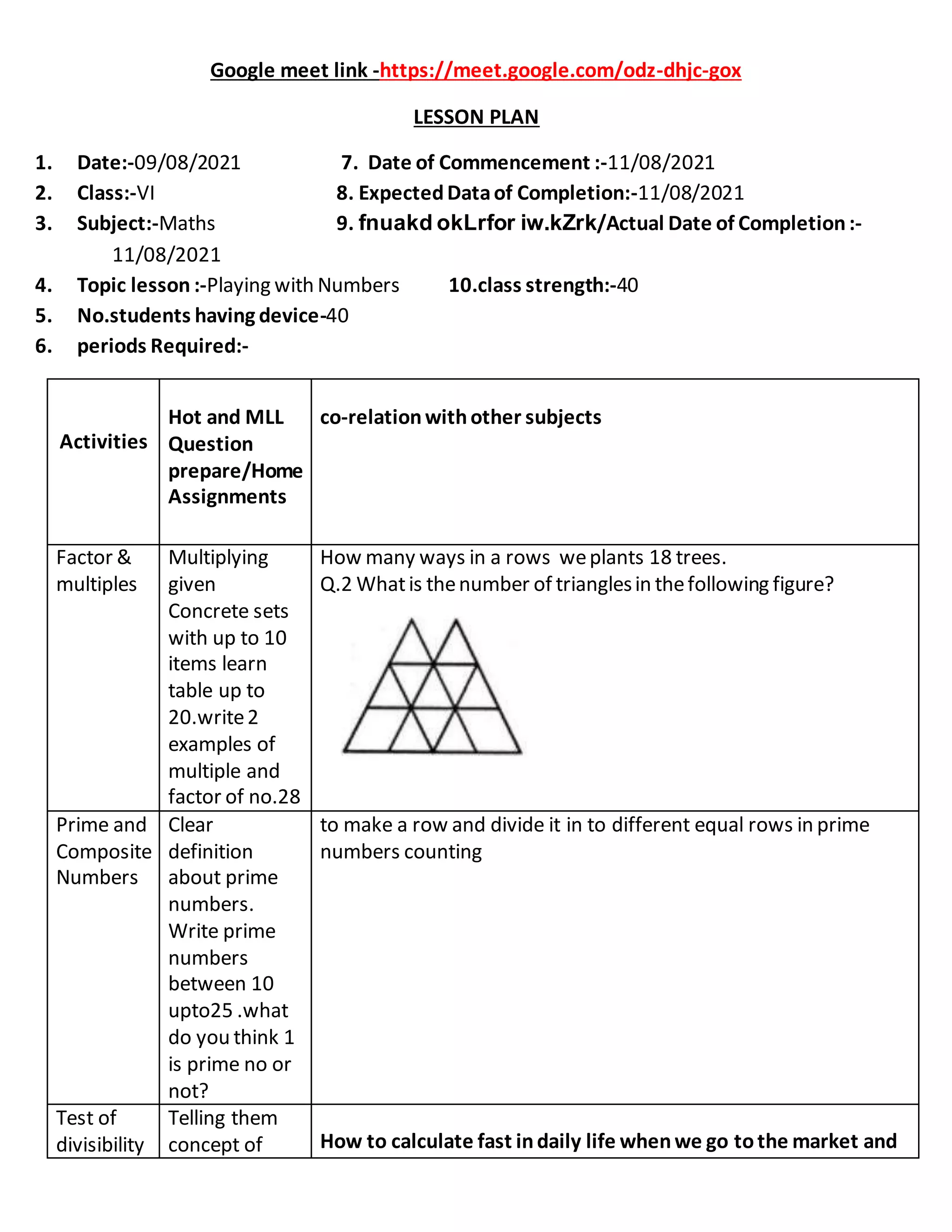 Google meet link -https://meet.google.com/odz-dhjc-gox
LESSON PLAN
1. Date:-09/08/2021 7. Date of Commencement :-11/08/2021
2. Class:-VI 8. ExpectedDataof Completion:-11/08/2021
3. Subject:-Maths 9. fnuakd okLrfor iw.kZrk/Actual Date of Completion:-
11/08/2021
4. Topic lesson :-Playing with Numbers 10.class strength:-40
5. No.students having device-40
6. periods Required:-
Activities
Hot and MLL
Question
prepare/Home
Assignments
co-relationwithother subjects
Factor &
multiples
Multiplying
given
Concrete sets
with up to 10
items learn
table up to
20.write2
examples of
multiple and
factor of no.28
How many ways in a rows weplants 18 trees.
Q.2 Whatis thenumber of trianglesin thefollowing figure?
Prime and
Composite
Numbers
Clear
definition
about prime
numbers.
Write prime
numbers
between 10
upto25 .what
do you think 1
is prime no or
not?
to make a row and divide it in to different equal rows in prime
numbers counting
Test of
divisibility
Telling them
concept of How to calculate fast indaily life whenwe go tothe market and
 