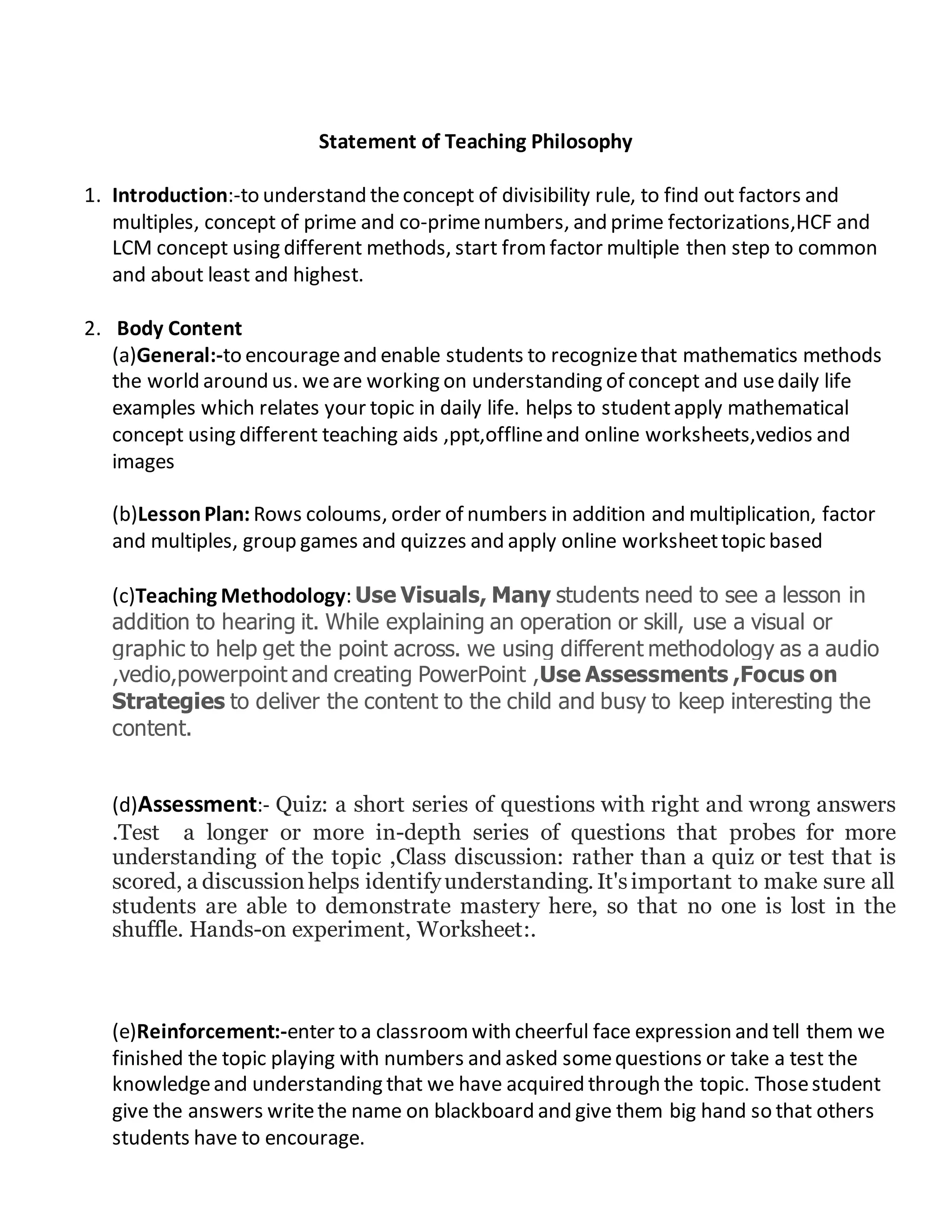 Statement of Teaching Philosophy
1. Introduction:-to understand theconcept of divisibility rule, to find out factors and
multiples, concept of prime and co-primenumbers, and prime fectorizations,HCF and
LCM concept using different methods, start fromfactor multiple then step to common
and about least and highest.
2. Body Content
(a)General:-to encourageand enable students to recognizethat mathematics methods
the world around us. weare working on understanding of concept and usedaily life
examples which relates your topic in daily life. helps to studentapply mathematical
concept using different teaching aids ,ppt,offlineand online worksheets,vedios and
images
(b)LessonPlan: Rows coloums, order of numbers in addition and multiplication, factor
and multiples, group games and quizzes and apply online worksheettopic based
(c)Teaching Methodology: Use Visuals, Many students need to see a lesson in
addition to hearing it. While explaining an operation or skill, use a visual or
graphic to help get the point across. we using different methodology as a audio
,vedio,powerpoint and creating PowerPoint ,Use Assessments ,Focus on
Strategies to deliver the content to the child and busy to keep interesting the
content.
(d)Assessment:- Quiz: a short series of questions with right and wrong answers
.Test a longer or more in-depth series of questions that probes for more
understanding of the topic ,Class discussion: rather than a quiz or test that is
scored, a discussionhelps identifyunderstanding. It'simportant to make sure all
students are able to demonstrate mastery here, so that no one is lost in the
shuffle. Hands-on experiment, Worksheet:.
(e)Reinforcement:-enter to a classroomwith cheerful face expression and tell them we
finished the topic playing with numbers and asked somequestions or take a test the
knowledgeand understanding that we have acquired through the topic. Thosestudent
give the answers writethe name on blackboard and give them big hand so that others
students have to encourage.
 