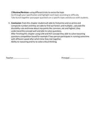 (f)Review/Revision:-using differenttricks to revise the topic
Go through your specification and highlight each topic according to difficulty
Take bunch together pastpaper questions on a specific topic and discuss with students.
3. Conclusion: fromthis chapter studentwill able to find prime and co-prime and
composite number and they are able to find out factors and multiples ,calculate the
divisibility rule and know about imp points like common, eat and highest,they
understand the concept well and able to solve questions.
After finishing this chapter using LCM and HCF concept they able to solvereasoning
questions competition based for example if two person participate in running sametime
with different speed after which time they met together.
Ability to reasoning and try to solve critical thinking.
Teacher…………………………. Principal………………………..
 