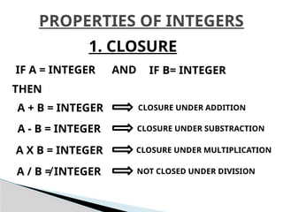 PROPERTIES OF INTEGERS
1. CLOSURE
IF A = INTEGER IF B= INTEGER
AND
THEN
A + B = INTEGER CLOSURE UNDER ADDITION
A - B = INTEGER CLOSURE UNDER SUBSTRACTION
A X B = INTEGER CLOSURE UNDER MULTIPLICATION
A / B ≠ INTEGER NOT CLOSED UNDER DIVISION
 