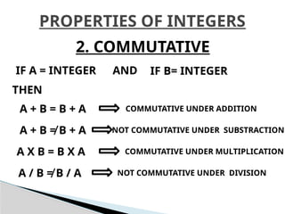 PROPERTIES OF INTEGERS
2. COMMUTATIVE
IF A = INTEGER IF B= INTEGER
AND
THEN
A + B = B + A COMMUTATIVE UNDER ADDITION
A X B = B X A COMMUTATIVE UNDER MULTIPLICATION
A + B ≠ B + A NOT COMMUTATIVE UNDER SUBSTRACTION
A / B ≠ B / A NOT COMMUTATIVE UNDER DIVISION
 