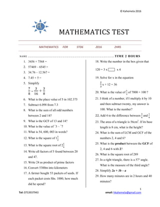 © Kahemela 2016
1
Tel: 0753937943 email: hkahemela@gmail.com
MATHEMATICS TEST
MATHEMATICS FOR STD6 2016 2HRS
NAME …………………………………………………………………………………………….………………….TIME 2 HOURS
1. 3456 + 7568 =
2. 57469 – 6545 =
3. 34.76 – 12.567 =
4. 7.45 + 5 =
5. Simplify
- +
6. What is the place value of 5 in 102.375
7. Subtract 6.098 from 7.3
8. What is the sum of all odd numbers
between 2 and 14?
9. What is the GCF of 13 and 14?
10. What is the value of +
3 – +
7
11. What is 54, 600, 003 in words?
12. What is the square of 1
13. What is the square root of 2
14. Write all factors of 5 found between 20
and 47.
15. Write 24 as product of prime factors
16. Convert 5300m into kilometers
17. A farmer bought 53 packets of seeds. If
each packet costs Shs. 1000, how much
did he spend?
18. Write the number in the box given that
120 = 3 x x 4
19. Solve for x in the equation
x + 12 = 36
20. What is the value of of 7000 + 100 ?
21. I think of a number, if I multiply it by 10
and then subtract twenty, my answer is
100. What is the number?
22. Add 4 to the difference between and
23. The area of a triangle is 56cm2
. If its base
length is 8 cm, what is the height?
24. What is the sum of LCM and GCF of the
numbers 2, 4 and 6?
25. What is the product between the GCF of
2, 4 and 6 with 2?
26. What is the square root of 289
27. In a right triangle, there is a 57° angle.
What is the measure of the third angle?
28. Simplify 2a + 3b – a
29. How many minutes are in 2 hours and 40
minutes?
 